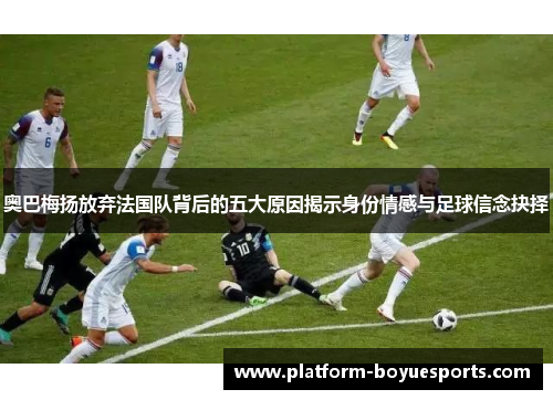 奥巴梅扬放弃法国队背后的五大原因揭示身份情感与足球信念抉择
