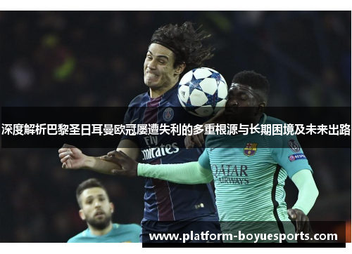 深度解析巴黎圣日耳曼欧冠屡遭失利的多重根源与长期困境及未来出路 深度解析巴黎圣日耳曼欧冠屡遭失利的多重根源与长期困境及未来出路