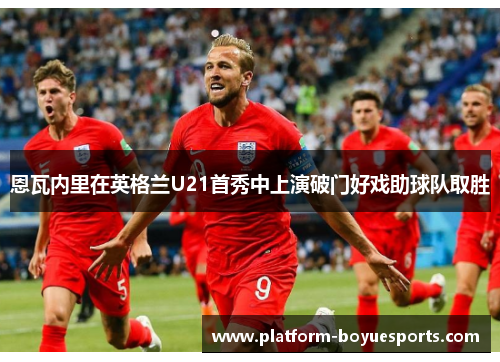 恩瓦内里在英格兰U21首秀中上演破门好戏助球队取胜