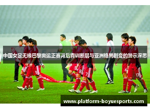 中国女足无缘巴黎奥运正赛背后青训断层与亚洲格局剧变的警示深思