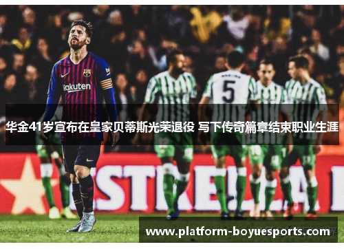 华金41岁宣布在皇家贝蒂斯光荣退役 写下传奇篇章结束职业生涯