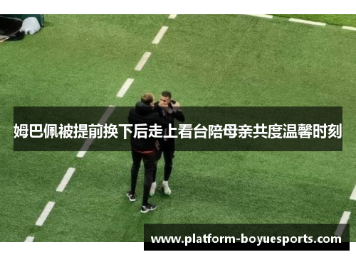 姆巴佩被提前换下后走上看台陪母亲共度温馨时刻 姆巴佩被提前换下后走上看台陪母亲共度温馨时刻
